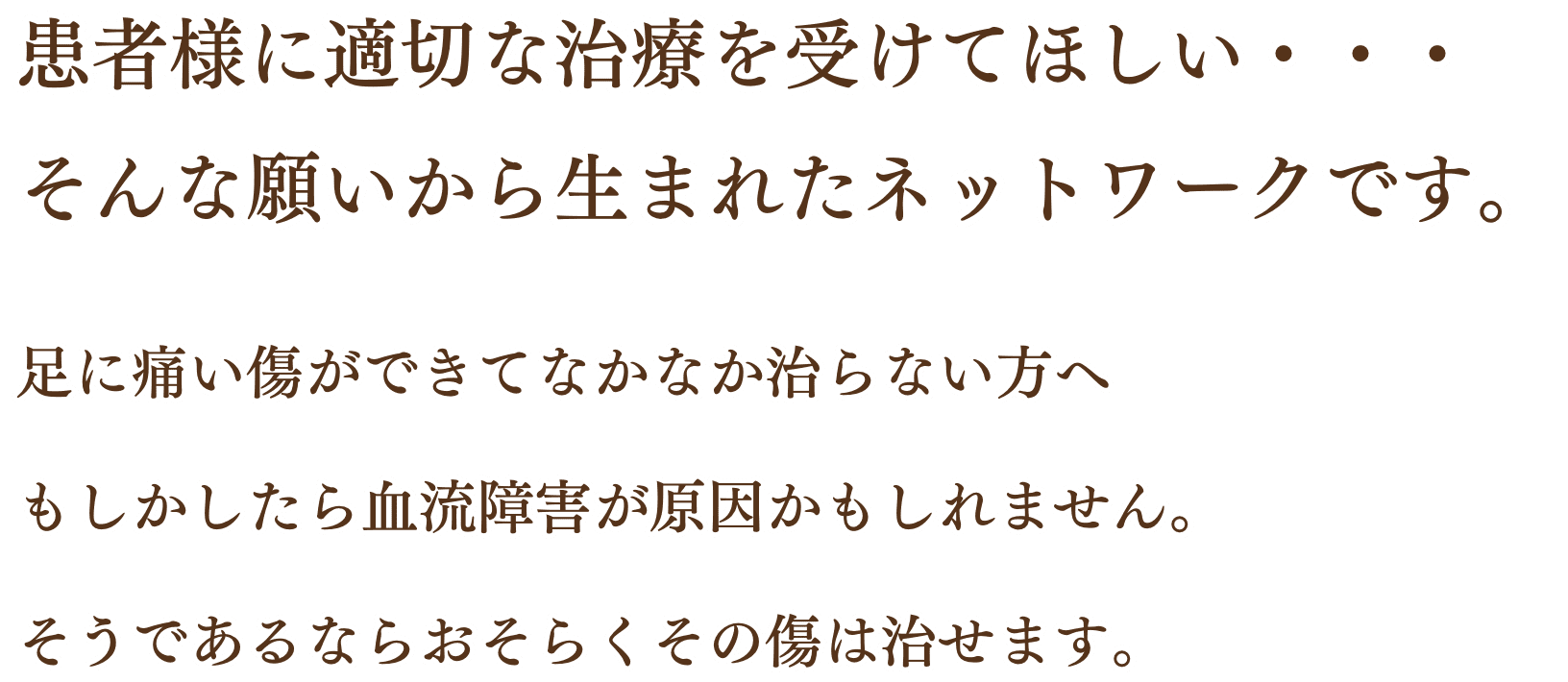 患者様に適切な治療を受けてほしい・・・ そんな願いから生まれたネットワークです。足に痛い傷ができてなかなか治らない方へ もしかしたら血流障害が原因かもしれません。 そうであるならおそらくその傷は治せます。